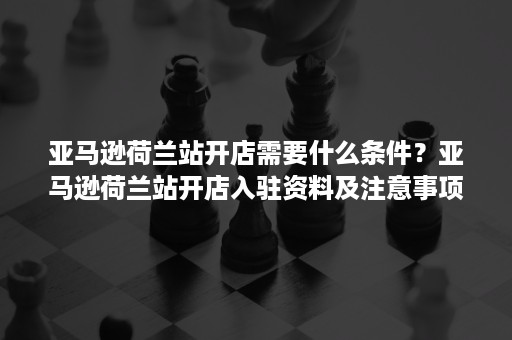 亚马逊荷兰站开店需要什么条件？亚马逊荷兰站开店入驻资料及注意事项