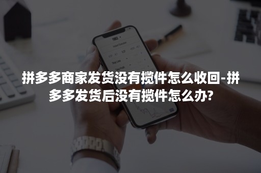 拼多多商家发货没有揽件怎么收回-拼多多发货后没有揽件怎么办?