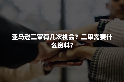 亚马逊二审有几次机会？二审需要什么资料？