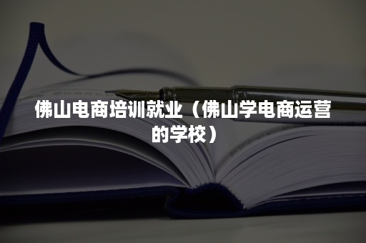 佛山电商培训就业（佛山学电商运营的学校）