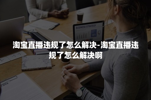 淘宝直播违规了怎么解决-淘宝直播违规了怎么解决啊