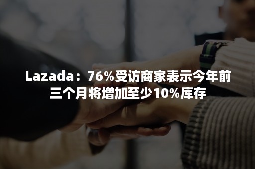 Lazada：76%受访商家表示今年前三个月将增加至少10%库存