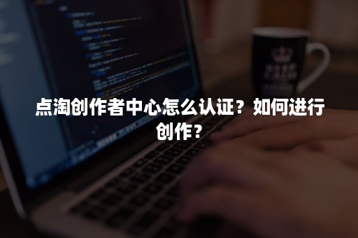 点淘创作者中心怎么认证？如何进行创作？