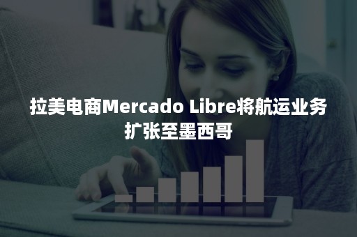 拉美电商Mercado Libre将航运业务扩张至墨西哥