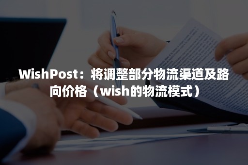 WishPost：将调整部分物流渠道及路向价格（wish的物流模式）