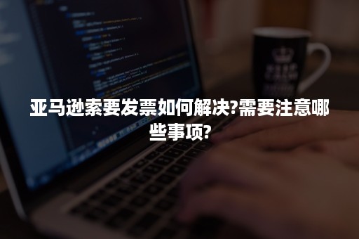 亚马逊索要发票如何解决?需要注意哪些事项?