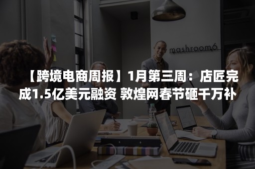 【跨境电商周报】1月第三周：店匠完成1.5亿美元融资 敦煌网春节砸千万补贴 跨境通业务已涉及RECP国家 Shopee全面升级卖家中心