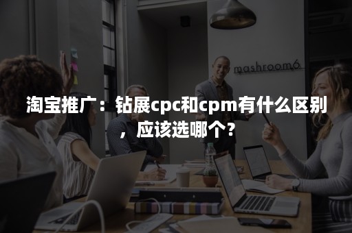 淘宝推广：钻展cpc和cpm有什么区别，应该选哪个？