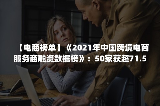 【电商榜单】《2021年中国跨境电商服务商融资数据榜》：50家获超71.5亿元