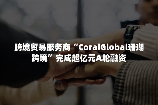 跨境贸易服务商“CoralGlobal珊瑚跨境”完成超亿元A轮融资