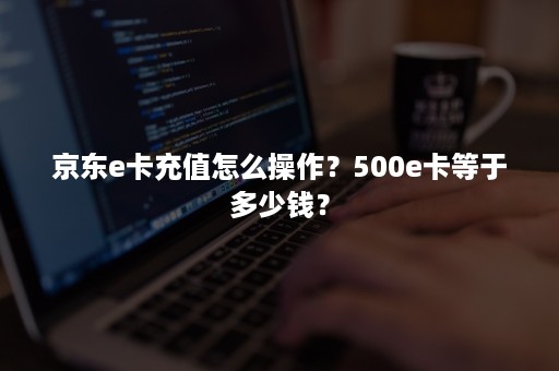 京东e卡充值怎么操作？500e卡等于多少钱？