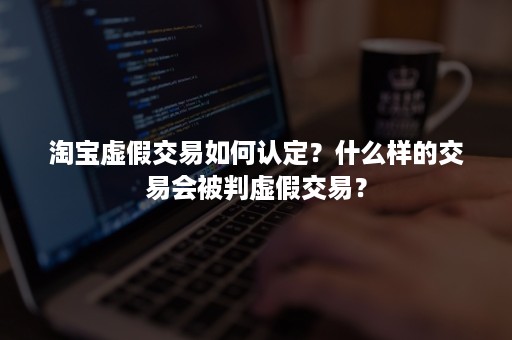 淘宝虚假交易如何认定？什么样的交易会被判虚假交易？