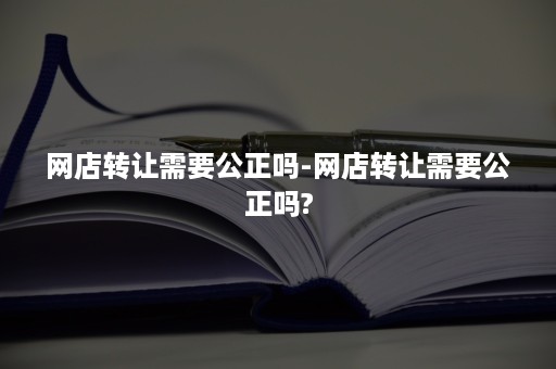 网店转让需要公正吗-网店转让需要公正吗?