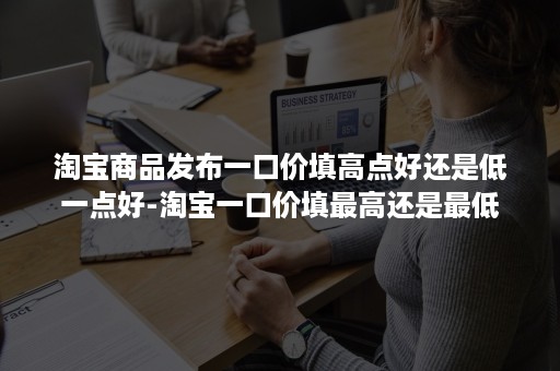 淘宝商品发布一口价填高点好还是低一点好-淘宝一口价填最高还是最低