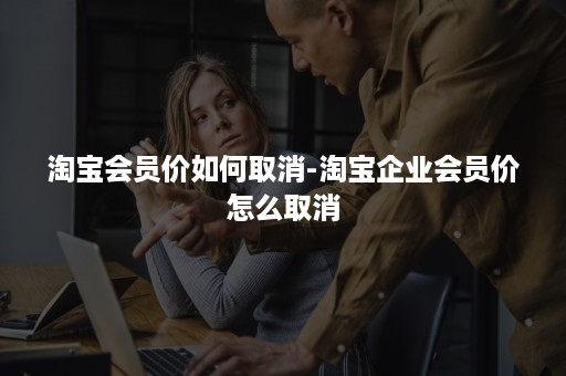 淘宝会员价如何取消-淘宝企业会员价怎么取消