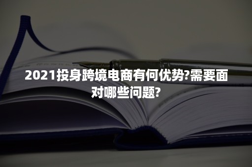 2021投身跨境电商有何优势?需要面对哪些问题?