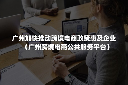 广州加快推动跨境电商政策惠及企业（广州跨境电商公共服务平台）