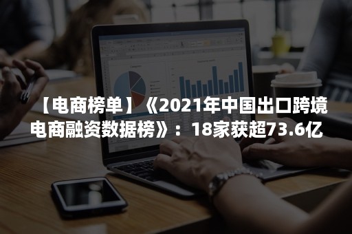 【电商榜单】《2021年中国出口跨境电商融资数据榜》：18家获超73.6亿元