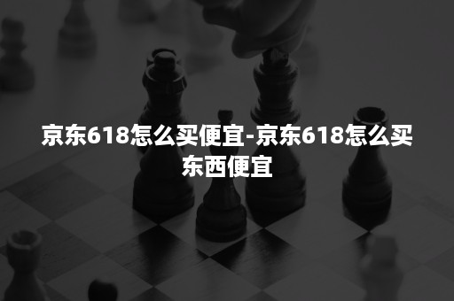 京东618怎么买便宜-京东618怎么买东西便宜