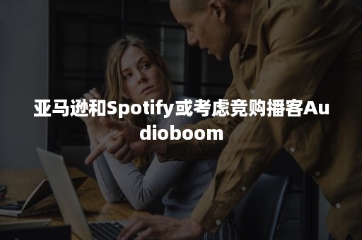 亚马逊和Spotify或考虑竞购播客Audioboom