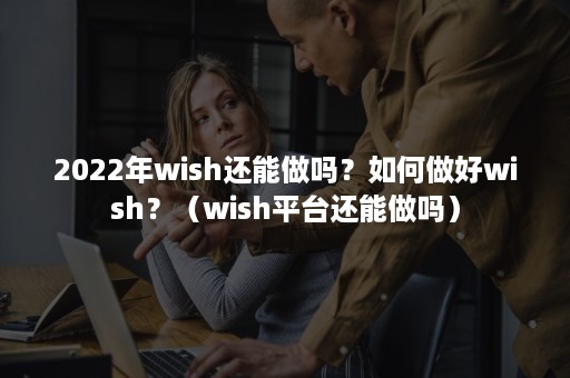 2022年wish还能做吗？如何做好wish？（wish平台还能做吗）