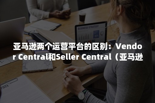 亚马逊两个运营平台的区别：Vendor Central和Seller Central（亚马逊运营跟销售的区别）