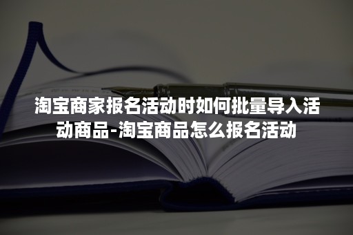 淘宝商家报名活动时如何批量导入活动商品-淘宝商品怎么报名活动