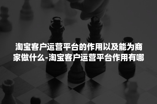 淘宝客户运营平台的作用以及能为商家做什么-淘宝客户运营平台作用有哪些