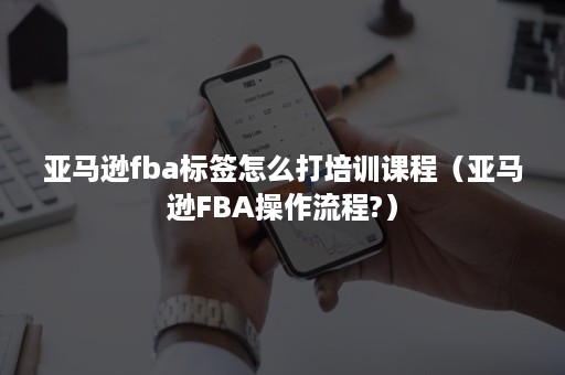 亚马逊fba标签怎么打培训课程（亚马逊FBA操作流程?）