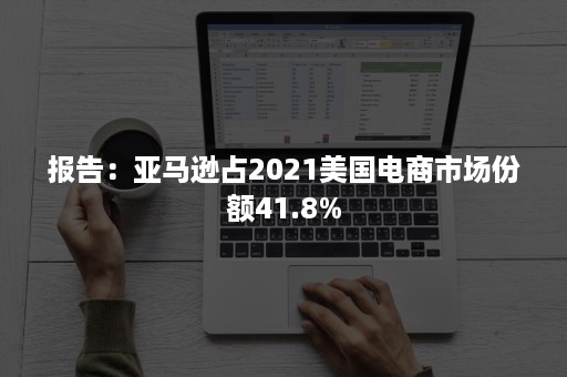 报告：亚马逊占2021美国电商市场份额41.8%