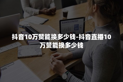 抖音10万赞能换多少钱-抖音直播10万赞能换多少钱