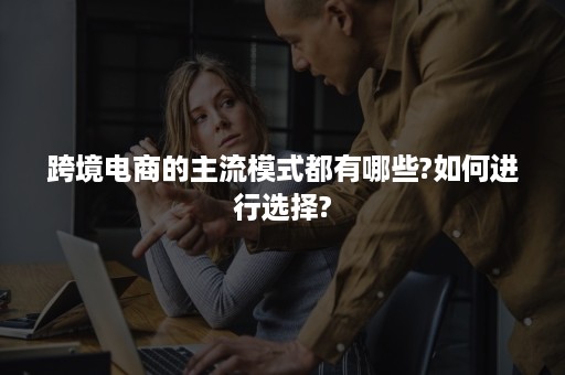 跨境电商的主流模式都有哪些?如何进行选择?