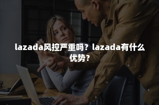 lazada风控严重吗？lazada有什么优势？