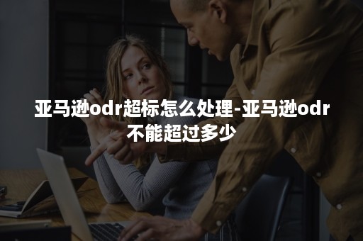 亚马逊odr超标怎么处理-亚马逊odr不能超过多少