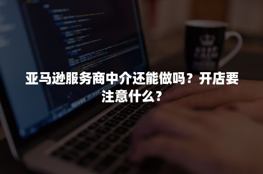 亚马逊服务商中介还能做吗？开店要注意什么？