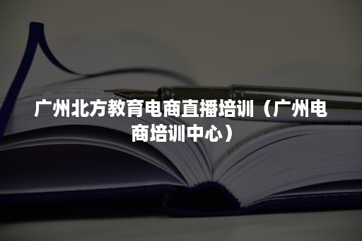 广州北方教育电商直播培训（广州电商培训中心）