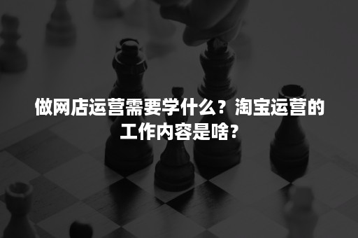 做网店运营需要学什么？淘宝运营的工作内容是啥？