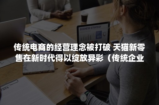 传统电商的经营理念被打破 天猫新零售在新时代得以绽放异彩（传统企业电商发展）