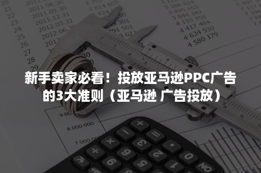 新手卖家必看！投放亚马逊PPC广告的3大准则（亚马逊 广告投放）