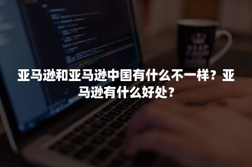 亚马逊和亚马逊中国有什么不一样？亚马逊有什么好处？