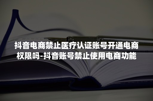 抖音电商禁止医疗认证账号开通电商权限吗-抖音账号禁止使用电商功能