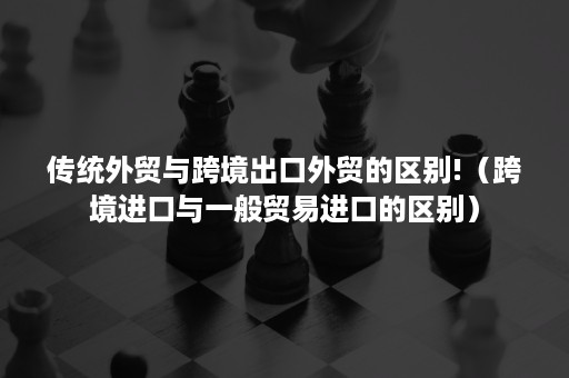 传统外贸与跨境出口外贸的区别!（跨境进口与一般贸易进口的区别）