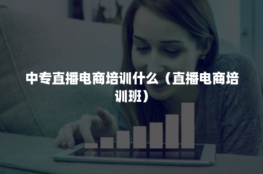 中专直播电商培训什么（直播电商培训班）