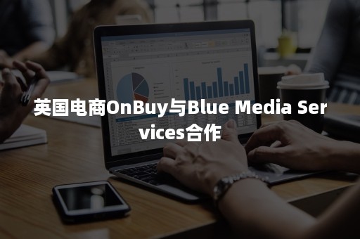 英国电商OnBuy与Blue Media Services合作