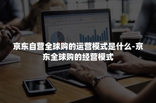 京东自营全球购的运营模式是什么-京东全球购的经营模式