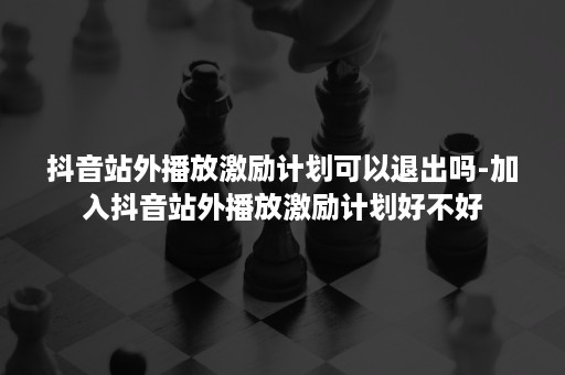 抖音站外播放激励计划可以退出吗-加入抖音站外播放激励计划好不好