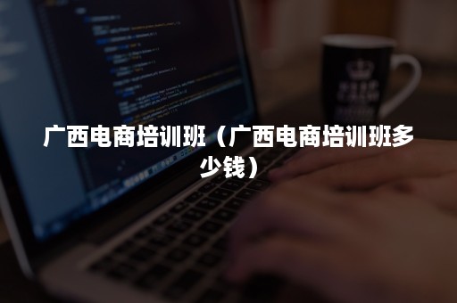 广西电商培训班（广西电商培训班多少钱）