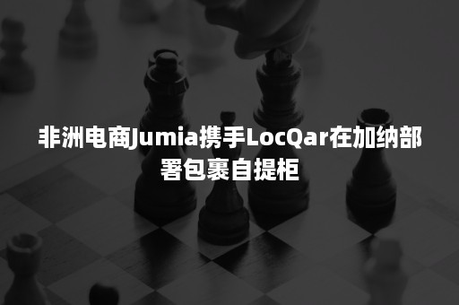 非洲电商Jumia携手LocQar在加纳部署包裹自提柜