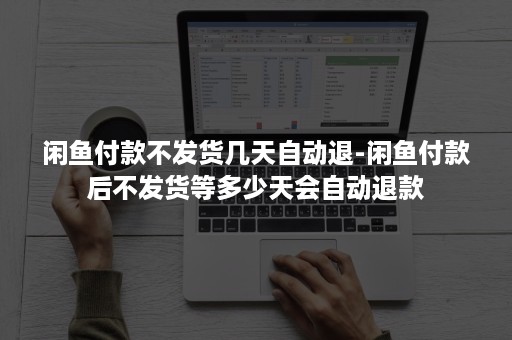 闲鱼付款不发货几天自动退-闲鱼付款后不发货等多少天会自动退款