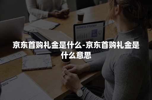 京东首购礼金是什么-京东首购礼金是什么意思